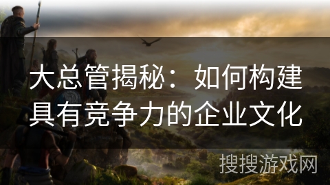 大总管揭秘:如何构建具有竞争力的企业文化 大总管揭秘:如何构建具有竞争力的企业文化