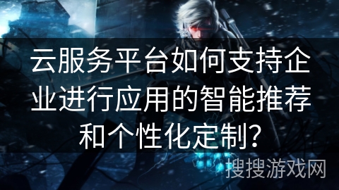 云服务平台如何支持企业进行应用的智能推荐和个性化定制？