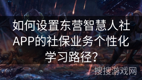 如何设置东营智慧人社APP的社保业务个性化学习路径? 如何设置东营智慧人社APP的社保业务个性化学习路径?
