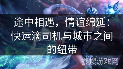 途中相遇，情谊绵延：快运滴司机与城市之间的纽带