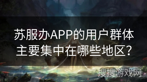 苏服办APP的用户群体主要集中在哪些地区? 苏服办APP的用户群体主要集中在哪些地区?