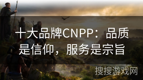 十大品牌CNPP：品质是信仰，服务是宗旨