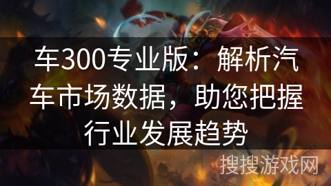 车300专业版：解析汽车市场数据，助您把握行业发展趋势