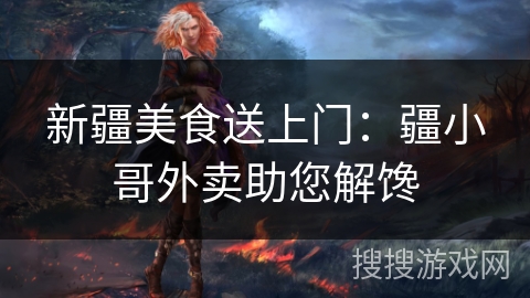 新疆美食送上门:疆小哥外卖助您解馋 新疆美食送上门:疆小哥外卖助您解馋
