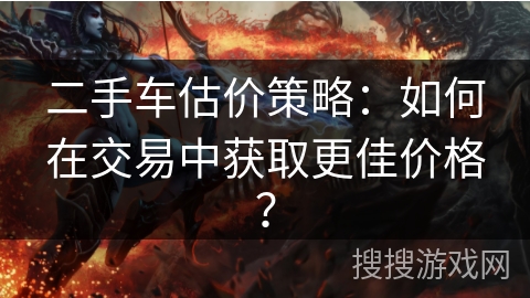 二手车估价策略:如何在交易中获取更佳价格? 二手车估价策略:如何在交易中获取更佳价格?