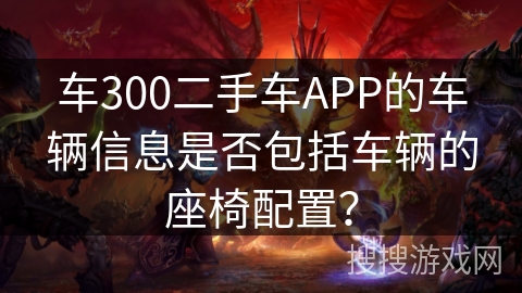 车300二手车APP的车辆信息是否包括车辆的座椅配置? 车300二手车APP的车辆信息是否包括车辆的座椅配置?