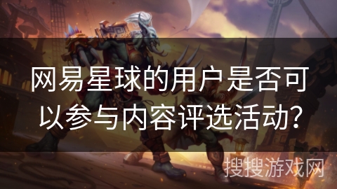 网易星球的用户是否可以参与内容评选活动? 网易星球的用户是否可以参与内容评选活动?