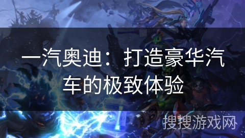 一汽奥迪：打造豪华汽车的极致体验