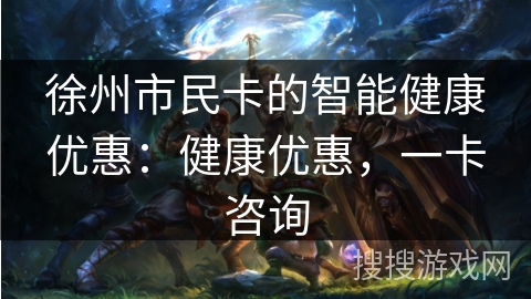 徐州市民卡的智能健康优惠:健康优惠,一卡咨询 徐州市民卡的智能健康优惠:健康优惠,一卡咨询