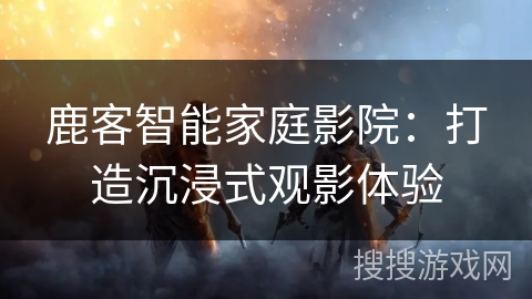 鹿客智能家庭影院：打造沉浸式观影体验