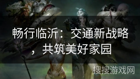 畅行临沂:交通新战略,共筑美好家园 畅行临沂:交通新战略,共筑美好家园