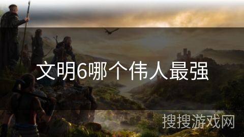 文明6哪个伟人最强 文明6哪个伟人最强