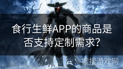 食行生鲜APP的商品是否支持定制需求？