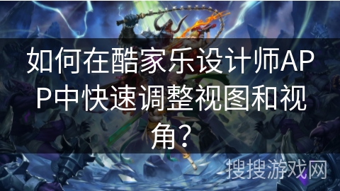 如何在酷家乐设计师APP中快速调整视图和视角？