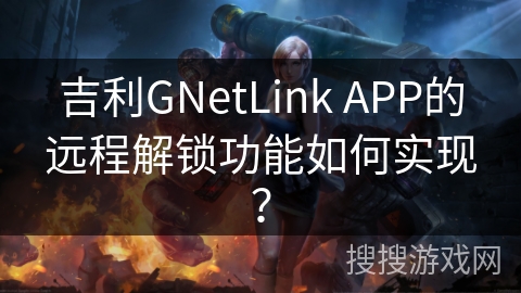 吉利GNetLink APP的远程解锁功能如何实现？