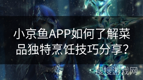 小京鱼APP如何了解菜品独特烹饪技巧分享？