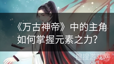 《万古神帝》中的主角如何掌握元素之力? 《万古神帝》中的主角如何掌握元素之力?
