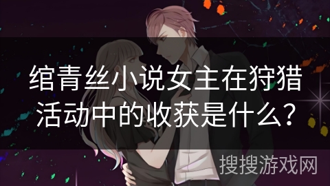 绾青丝小说女主在狩猎活动中的收获是什么? 绾青丝小说女主在狩猎活动中的收获是什么?