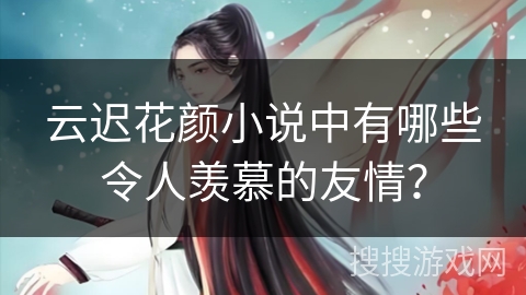 云迟花颜小说中有哪些令人羡慕的友情? 云迟花颜小说中有哪些令人羡慕的友情?
