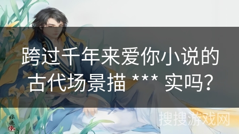 跨过千年来爱你小说的古代场景描 *** 实吗? 跨过千年来爱你小说的古代场景描 *** 实吗?