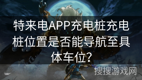 特来电APP充电桩充电桩位置是否能导航至具体车位？