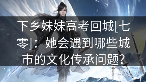 下乡妹妹高考回城[七零]：她会遇到哪些城市的文化传承问题？