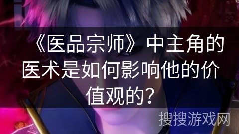 《医品宗师》中主角的医术是如何影响他的价值观的？