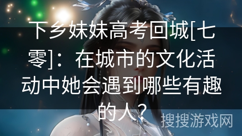下乡妹妹高考回城[七零]：在城市的文化活动中她会遇到哪些有趣的人？