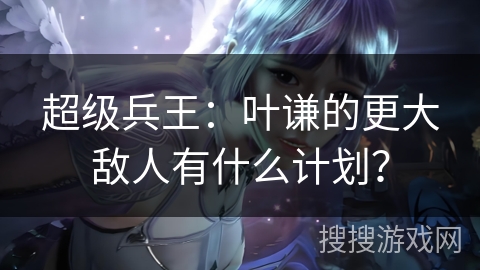 超级兵王：叶谦的更大敌人有什么计划？