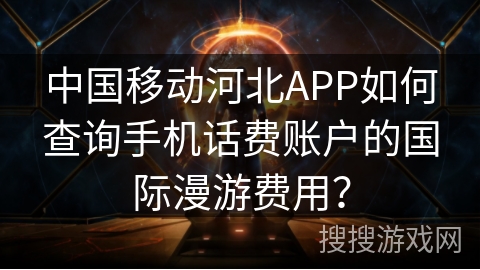 中国移动河北APP如何查询手机话费账户的国际漫游费用？