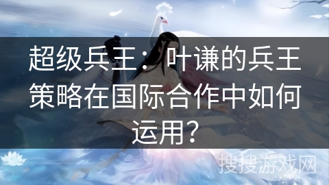 超级兵王：叶谦的兵王策略在国际合作中如何运用？