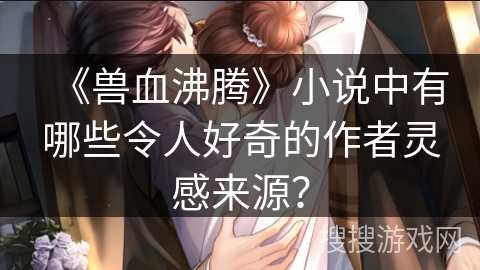 《兽血沸腾》小说中有哪些令人好奇的作者灵感来源？