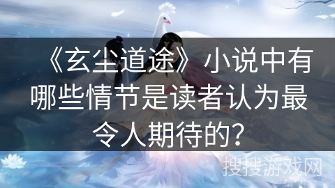 《玄尘道途》小说中有哪些情节是读者认为最令人期待的？