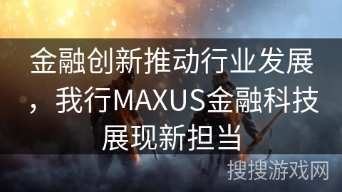金融创新推动行业发展，我行MAXUS金融科技展现新担当