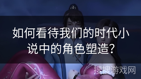 如何看待我们的时代小说中的角色塑造？