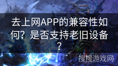 去上网APP的兼容性如何？是否支持老旧设备？