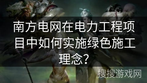 南方电网在电力工程项目中如何实施绿色施工理念？