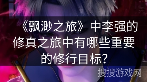 《飘渺之旅》中李强的修真之旅中有哪些重要的修行目标？