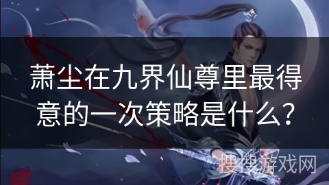 萧尘在九界仙尊里最得意的一次策略是什么？