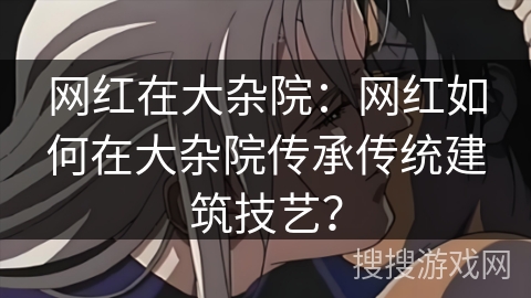 网红在大杂院：网红如何在大杂院传承传统建筑技艺？