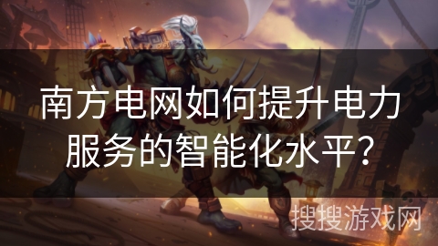 南方电网如何提升电力服务的智能化水平？