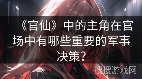 《官仙》中的主角在官场中有哪些重要的军事决策？