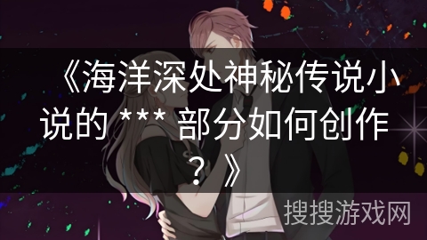 《海洋深处神秘传说小说的 *** 部分如何创作？》
