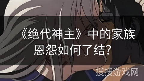 《绝代神主》中的家族恩怨如何了结？