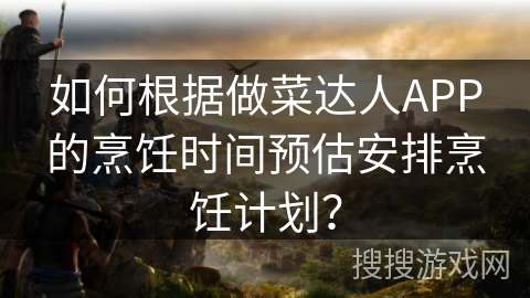如何根据做菜达人APP的烹饪时间预估安排烹饪计划？