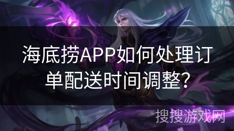 海底捞APP如何处理订单配送时间调整？