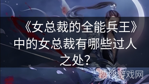 《女总裁的全能兵王》中的女总裁有哪些过人之处？