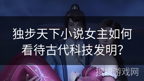 独步天下小说女主如何看待古代科技发明? 独步天下小说女主如何看待古代科技发明?