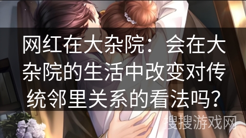 网红在大杂院：会在大杂院的生活中改变对传统邻里关系的看法吗？