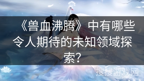 《兽血沸腾》中有哪些令人期待的未知领域探索？